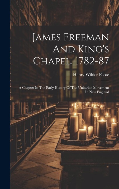 James Freeman And Kings Chapel, 1782-87: A Chapter In The Early History Of The Unitarian Movement In New England