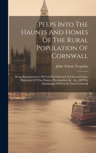 Peeps Into The Haunts And Homes Of The Rural Population Of Cornwall: Being Reminiscences Of Cornish Character & Characteristics, Illustrative Of The Dialect, Peculiarities, &c., &c., Of The Inhabitants Of West & North Cornwall
