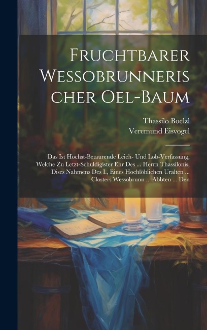 Fruchtbarer Wessobrunnerischer Oel-baum: Das Ist Höchst-betaurende Leich- Und Lob-verfassung, Welche Zu Letzt-schuldigister Ehr Des ... Herrn Thassilonis, Dises Nahmens Des I., Eines Hochlöblichen Uralten ... Closters Wessobrunn ... Abbten ... Den