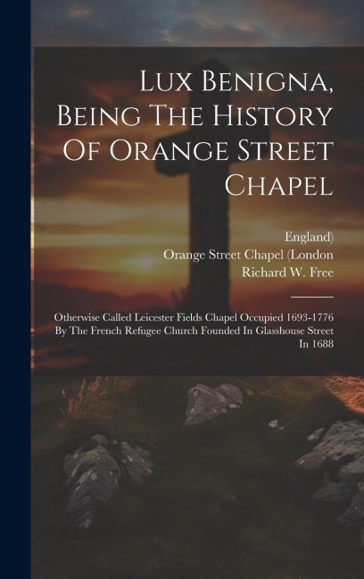Lux Benigna, Being The History Of Orange Street Chapel: Otherwise Called Leicester Fields Chapel Occupied 1693-1776 By The French Refugee Church Founded In Glasshouse Street In 1688
