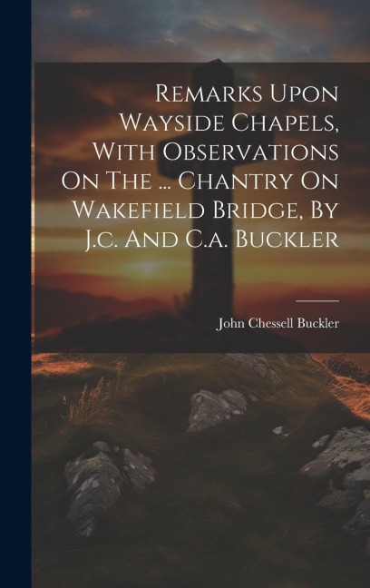 Remarks Upon Wayside Chapels, With Observations On The ... Chantry On Wakefield Bridge, By J.c. And C.a. Buckler