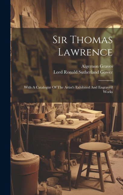 Sir Thomas Lawrence: With A Catalogue Of The Artists Exhibited And Engraved Works