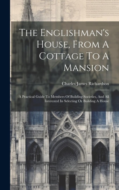 The Englishman's House, From A Cottage To A Mansion: A Practical Guide To Members Of Building Societies, And All Interested In Selecting Or Building A House