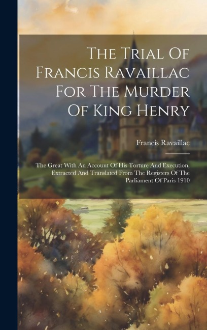 The Trial Of Francis Ravaillac For The Murder Of King Henry: The Great With An Account Of His Torture And Execution, Extracted And Translated From The Registers Of The Parliament Of Paris 1910