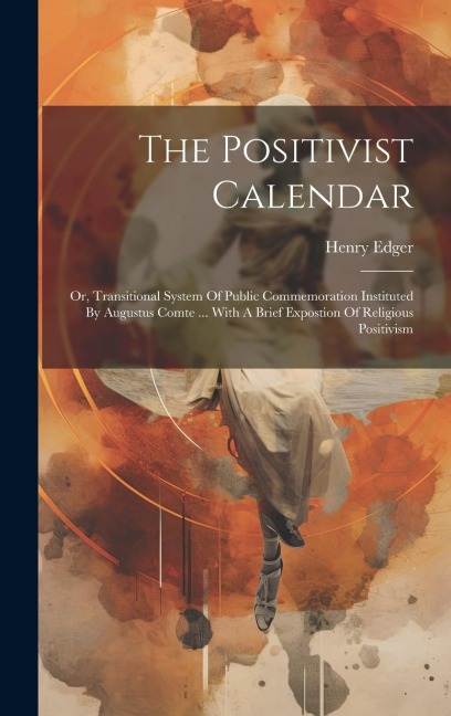The Positivist Calendar: Or, Transitional System Of Public Commemoration Instituted By Augustus Comte ... With A Brief Expostion Of Religious Positivism