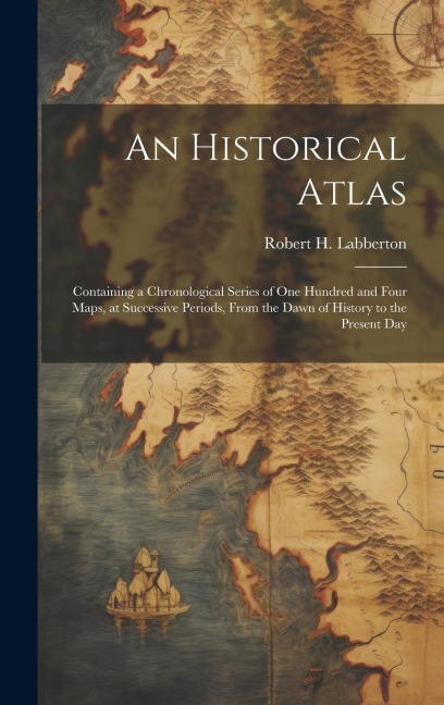 An Historical Atlas; Containing a Chronological Series of one Hundred and Four Maps, at Successive Periods, From the Dawn of History to the Present Da
