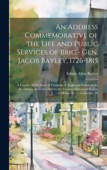 An Address Commemorative of the Life and Public Services of Brig.- Gen. Jacob Bayley, 1726-1815: A Founder of the State of Vermont, A Neglected Patriot of the Revolution. Delivered Before the Vermont Historical Society ... at Montpelier ... on January 28