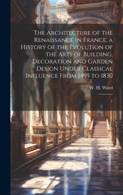 The Architecture of the Renaissance in France, a History of the Evolution of the Arts of Building, Decoration and Garden Design Under Classical Influence From 1495 to 1830: 1