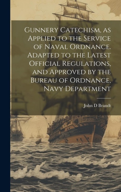 Gunnery Catechism, as Applied to the Service of Naval Ordnance. Adapted to the Latest Official Regulations, and Approved by the Bureau of Ordnance, Na