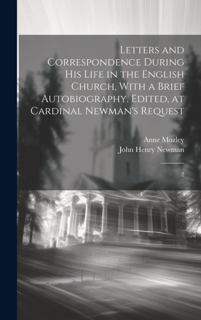 Letters and Correspondence During his Life in the English Church, With a Brief Autobiography. Edited, at Cardinal Newmans Request: 2