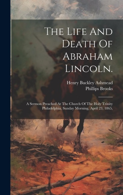 The Life And Death Of Abraham Lincoln.: A Sermon Preached At The Church Of The Holy Trinity Philadelphia, Sunday Morning, April 23, 1865,