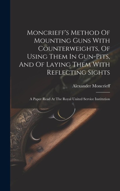 Moncrieffs Method Of Mounting Guns With Counterweights, Of Using Them In Gun-pits, And Of Laying Them With Reflecting Sights: A Paper Read At The Roy