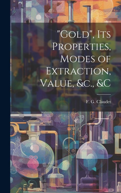 "Gold", its Properties, Modes of Extraction, Value, &c., &c