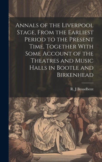 Annals of the Liverpool Stage, From the Earliest Period to the Present Time, Together With Some Account of the Theatres and Music Halls in Bootle and