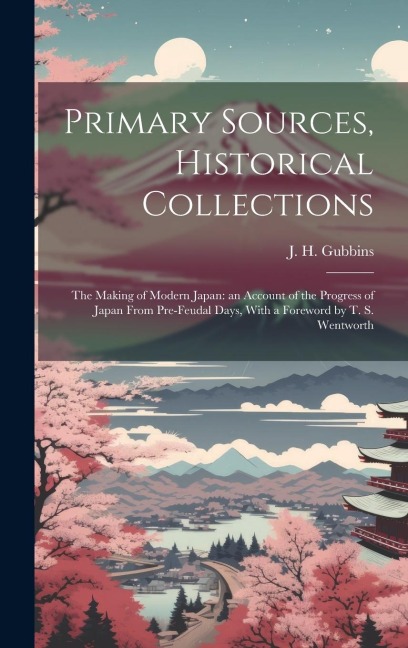 Primary Sources, Historical Collections: The Making of Modern Japan: an Account of the Progress of Japan From Pre-feudal Days, With a Foreword by T. S