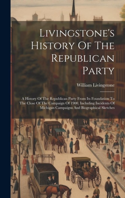 Livingstones History Of The Republican Party: A History Of The Republican Party From Its Foundation To The Close Of The Campaign Of 1900, Including I