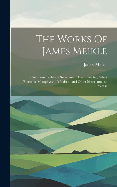The Works Of James Meikle: Containing Solitude Sweetened, The Traveller, Select Remains, Metaphysical Maxims, And Other Miscellaneous Works