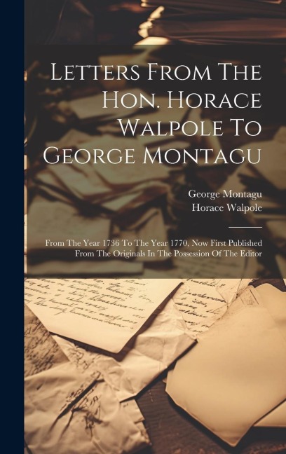 Letters From The Hon. Horace Walpole To George Montagu: From The Year 1736 To The Year 1770, Now First Published From The Originals In The Possession Of The Editor