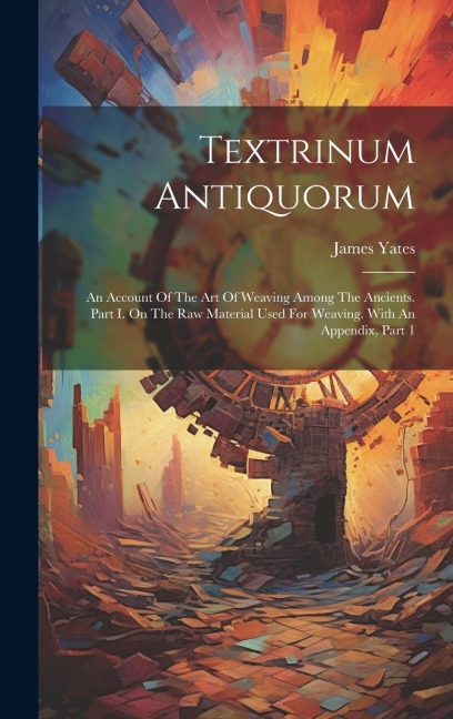 Textrinum Antiquorum: An Account Of The Art Of Weaving Among The Ancients. Part I. On The Raw Material Used For Weaving. With An Appendix, Part 1