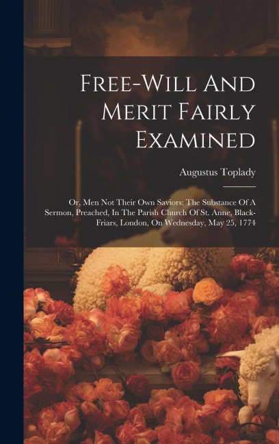 Free-will And Merit Fairly Examined: Or, Men Not Their Own Saviors: The Substance Of A Sermon, Preached, In The Parish Church Of St. Anne, Black-friars, London, On Wednesday, May 25, 1774
