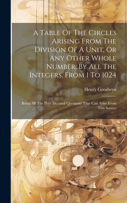 A Table Of The Circles Arising From The Division Of A Unit, Or Any Other Whole Number, By All The Integers, From 1 To 1024: Being All The Pure Decimal