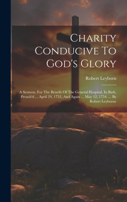 Charity Conducive To God's Glory: A Sermon, For The Benefit Of The General Hospital, In Bath, Preach'd ... April 29, 1753, And Again ... May 12, 1754.