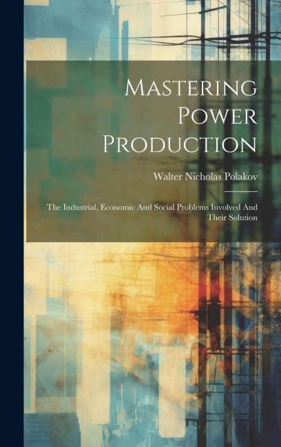Mastering Power Production: The Industrial, Economic And Social Problems Involved And Their Solution