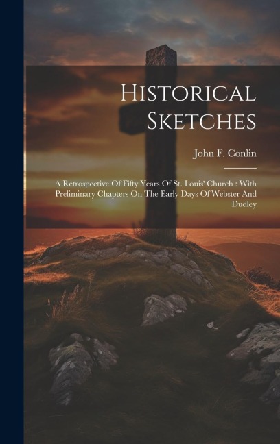 Historical Sketches: A Retrospective Of Fifty Years Of St. Louis' Church: With Preliminary Chapters On The Early Days Of Webster And Dudley
