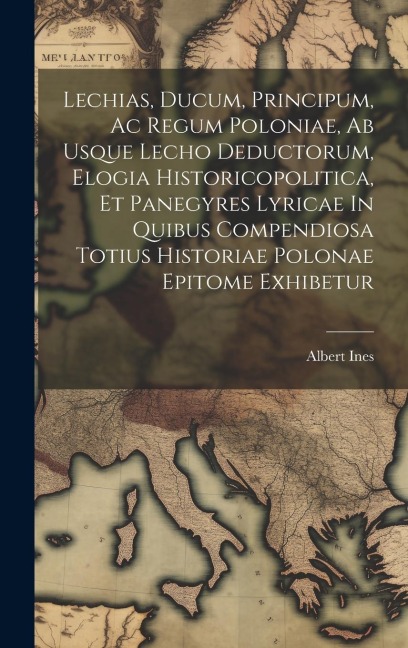 Lechias, Ducum, Principum, Ac Regum Poloniae, Ab Usque Lecho Deductorum, Elogia Historicopolitica, Et Panegyres Lyricae In Quibus Compendiosa Totius H