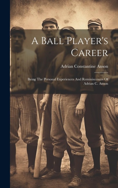 A Ball Players Career: Being The Personal Experiences And Reminiscences Of Adrian C. Anson