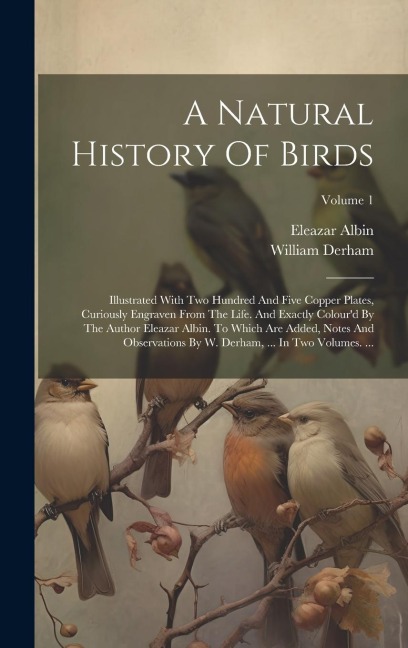 A Natural History Of Birds: Illustrated With Two Hundred And Five Copper Plates, Curiously Engraven From The Life. And Exactly Colourd By The Author Eleazar Albin. To Which Are Added, Notes And Observations By W. Derham, ... In Two Volumes. ...; Volume 1
