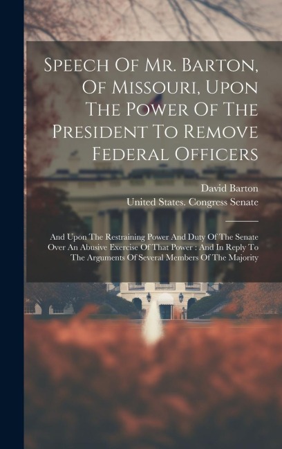 Speech Of Mr. Barton, Of Missouri, Upon The Power Of The President To Remove Federal Officers: And Upon The Restraining Power And Duty Of The Senate Over An Abusive Exercise Of That Power: And In Reply To The Arguments Of Several Members Of The Majority