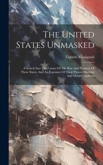 The United States Unmasked: A Search Into The Causes Of The Rise And Progress Of These States, And An Exposure Of Their Present Material And Moral Condition