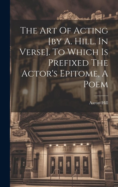 The Art Of Acting [by A. Hill. In Verse]. To Which Is Prefixed The Actors Epitome, A Poem