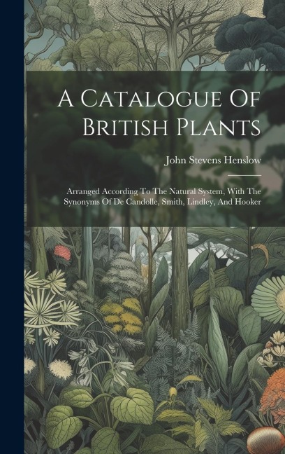 A Catalogue Of British Plants: Arranged According To The Natural System, With The Synonyms Of De Candolle, Smith, Lindley, And Hooker