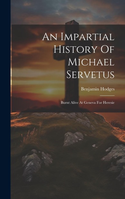 An Impartial History Of Michael Servetus: Burnt Alive At Geneva For Heresie