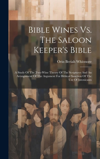 Bible Wines Vs. The Saloon Keeper's Bible: A Study Of The Two-wine Theory Of The Scriptures And An Arraignment Of The Argument For Biblical Sanction O