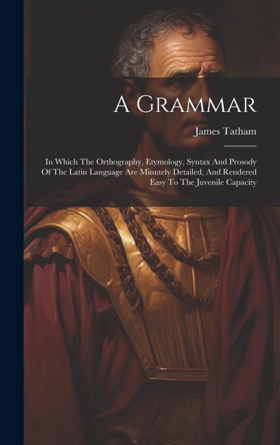 A Grammar: In Which The Orthography, Etymology, Syntax And Prosody Of The Latin Language Are Minutely Detailed, And Rendered Easy To The Juvenile Capacity
