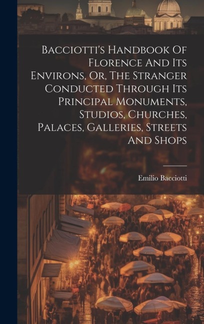 Bacciottis Handbook Of Florence And Its Environs, Or, The Stranger Conducted Through Its Principal Monuments, Studios, Churches, Palaces, Galleries,