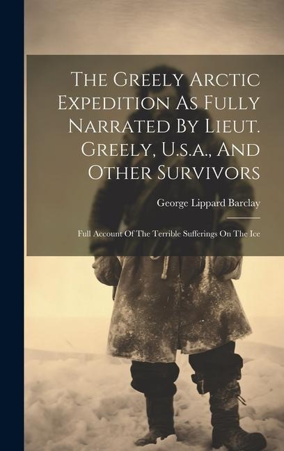 The Greely Arctic Expedition As Fully Narrated By Lieut. Greely, U.s.a., And Other Survivors: Full Account Of The Terrible Sufferings On The Ice