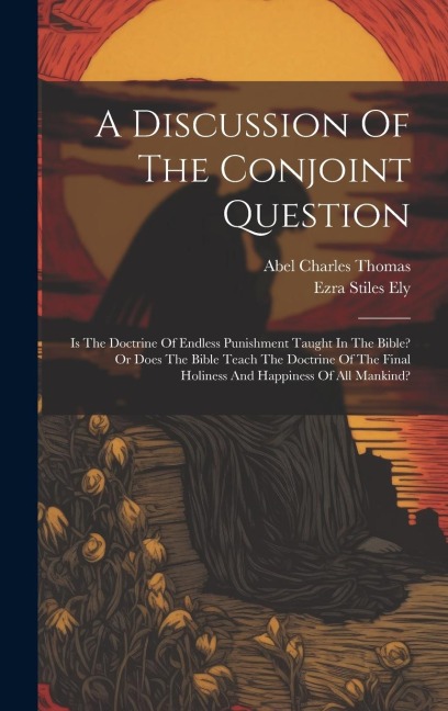 A Discussion Of The Conjoint Question: Is The Doctrine Of Endless Punishment Taught In The Bible? Or Does The Bible Teach The Doctrine Of The Final Ho