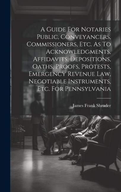 A Guide For Notaries Public, Conveyancers, Commissioners, Etc. As To Acknowledgments, Affidavits, Depositions, Oaths, Proofs, Protests, Emergency Revenue Law, Negotiable Instruments, Etc. For Pennsylvania