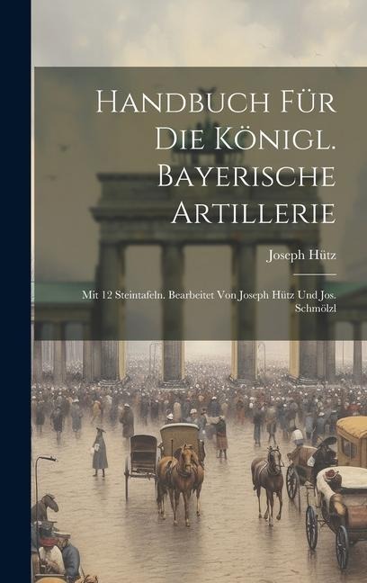 Handbuch Für Die Königl. Bayerische Artillerie: Mit 12 Steintafeln. Bearbeitet Von Joseph Hütz Und Jos. Schmölzl