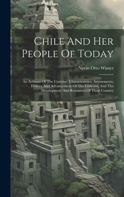 Chile And Her People Of Today: An Account Of The Customs, Characteristics, Amusements, History And Advancement Of The Chileans, And The Development A