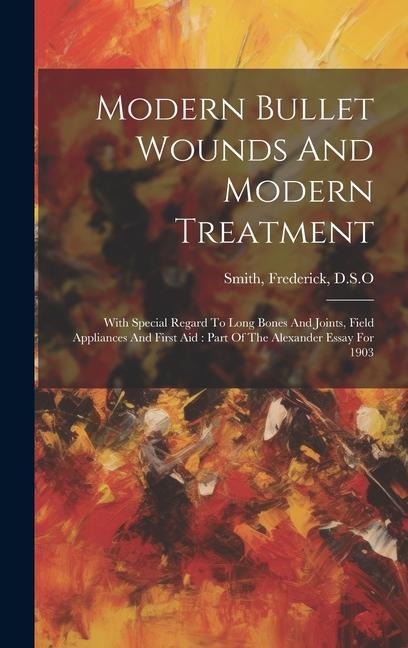 Modern Bullet Wounds And Modern Treatment: With Special Regard To Long Bones And Joints, Field Appliances And First Aid: Part Of The Alexander Essay F