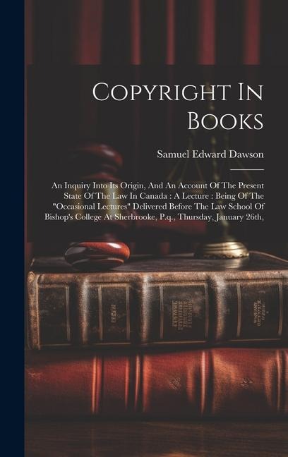 Copyright In Books: An Inquiry Into Its Origin, And An Account Of The Present State Of The Law In Canada: A Lecture: Being Of The occasional Lectures Delivered Before The Law School Of Bishops College At Sherbrooke, P.q., Thursday, January 26th,