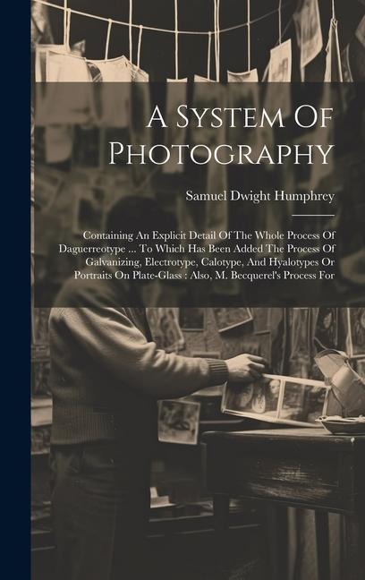 A System Of Photography: Containing An Explicit Detail Of The Whole Process Of Daguerreotype ... To Which Has Been Added The Process Of Galvanizing, Electrotype, Calotype, And Hyalotypes Or Portraits On Plate-glass: Also, M. Becquerel's Process For