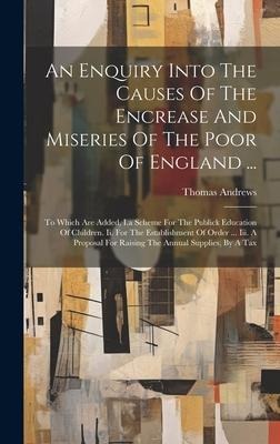 An Enquiry Into The Causes Of The Encrease And Miseries Of The Poor Of England ...: To Which Are Added, I.a Scheme For The Publick Education Of Children. Ii. For The Establishment Of Order ... Iii. A Proposal For Raising The Annual Supplies, By A Tax