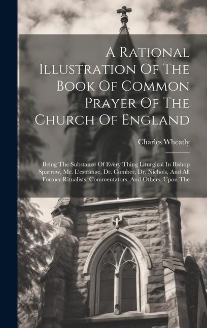 A Rational Illustration Of The Book Of Common Prayer Of The Church Of England: Being The Substance Of Every Thing Liturgical In Bishop Sparrow, Mr. L