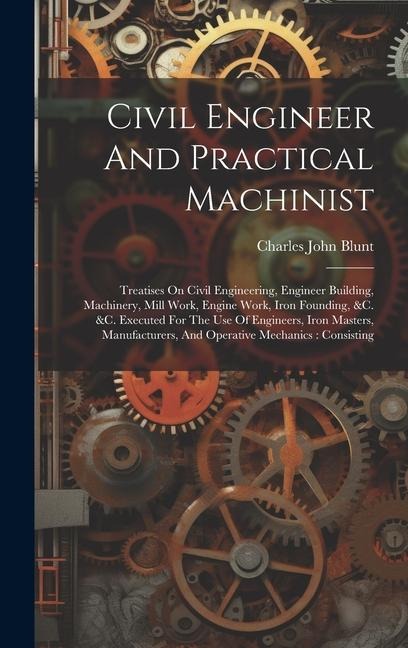 Civil Engineer And Practical Machinist: Treatises On Civil Engineering, Engineer Building, Machinery, Mill Work, Engine Work, Iron Founding, &c. &c. Executed For The Use Of Engineers, Iron Masters, Manufacturers, And Operative Mechanics: Consisting